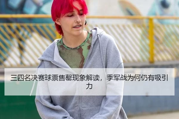 三四名决赛球票售罄现象解读，季军战为何仍有吸引力